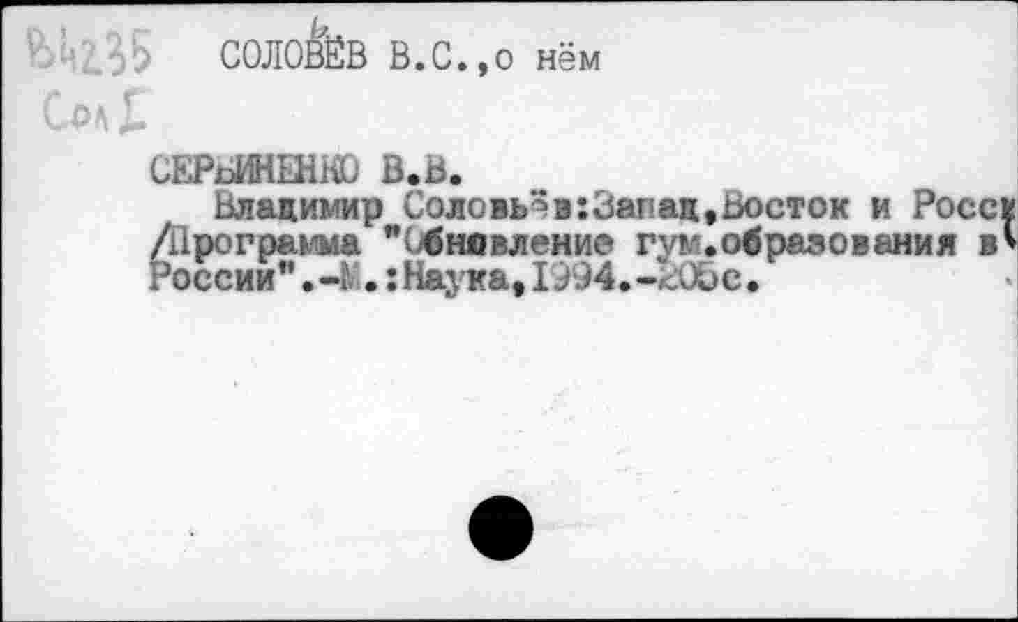 ﻿СОЛОВЁВ В.С.,о нём
СЕРсИНЫШО В.В.
Владимир Соловьёв:Запац,Ьосток и Росс* /Программа "(обновление гум.образования в* России".-!;.: Наука, 1994.-Шэе.